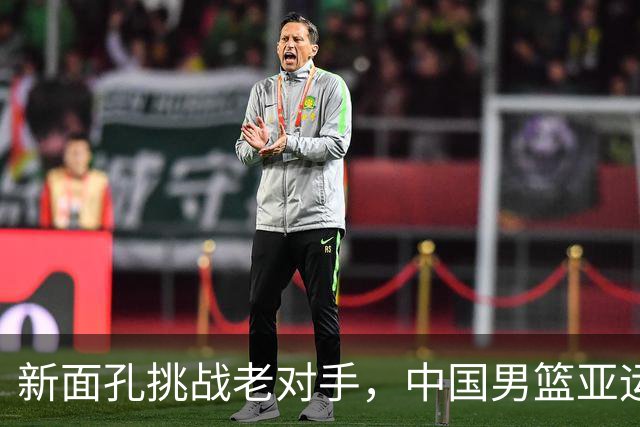 新面孔挑战老对手，中国男篮亚运争冠之路艰险重重